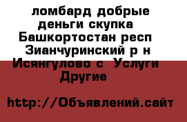 ломбард добрые деньги.скупка - Башкортостан респ., Зианчуринский р-н, Исянгулово с. Услуги » Другие   